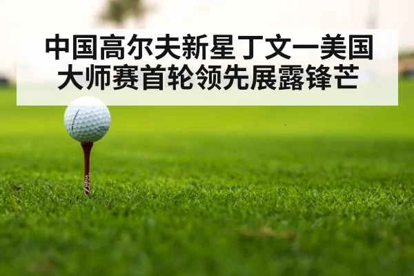 中国高尔夫新星丁文一美国大师赛首轮领先展露锋芒